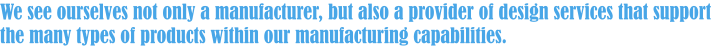 We see ourselves not only a manufacturer, but also a provider of design services that support the many types of products within our manufacturing capabilities.